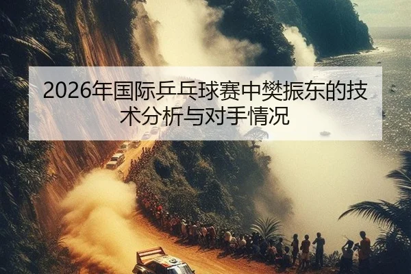 2026年国际乒乓球赛中樊振东的技术分析与对手情况