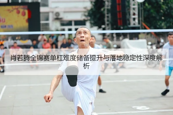 肖若腾全锦赛单杠难度储备提升与落地稳定性深度解析