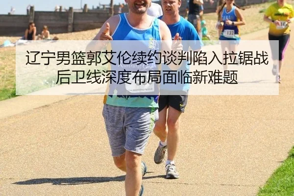 辽宁男篮郭艾伦续约谈判陷入拉锯战 后卫线深度布局面临新难题